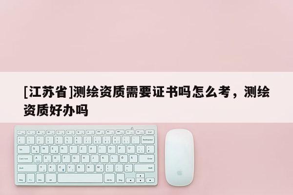 [江苏省]测绘资质需要证书吗怎么考，测绘资质好办吗