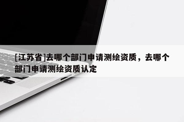 [江苏省]去哪个部门申请测绘资质，去哪个部门申请测绘资质认定