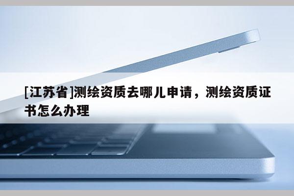 [江苏省]测绘资质去哪儿申请，测绘资质证书怎么办理