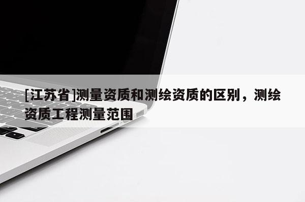 [江苏省]测量资质和测绘资质的区别，测绘资质工程测量范围