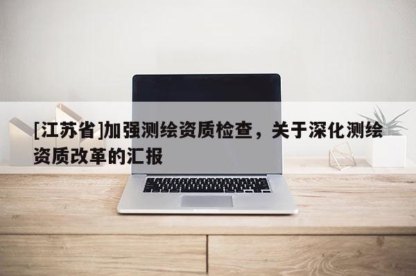 [江苏省]加强测绘资质检查，关于深化测绘资质改革的汇报