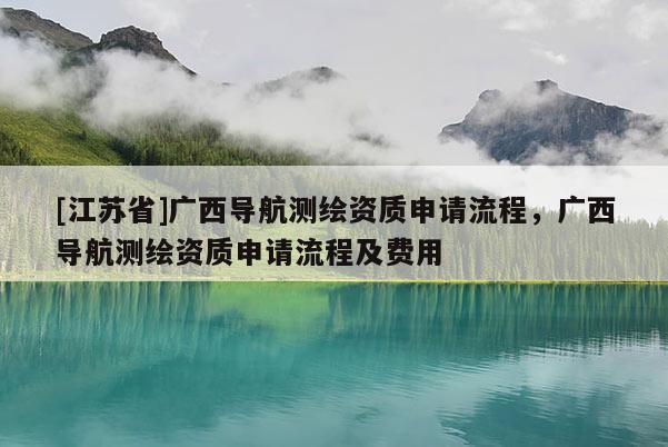 [江苏省]广西导航测绘资质申请流程，广西导航测绘资质申请流程及费用