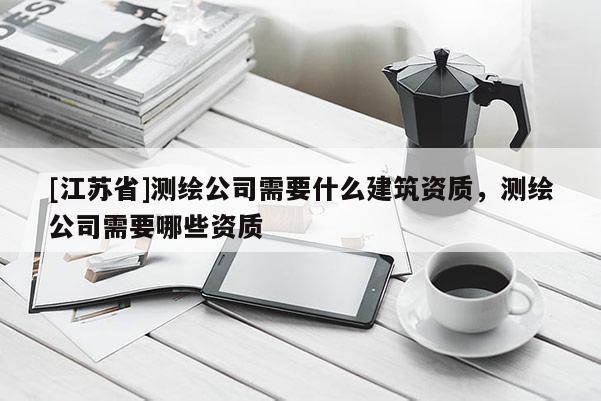 [江苏省]测绘公司需要什么建筑资质，测绘公司需要哪些资质