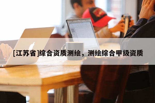 [江苏省]综合资质测绘，测绘综合甲级资质