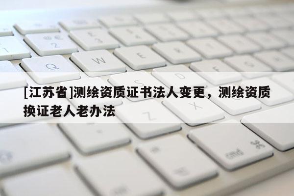 [江苏省]测绘资质证书法人变更，测绘资质换证老人老办法