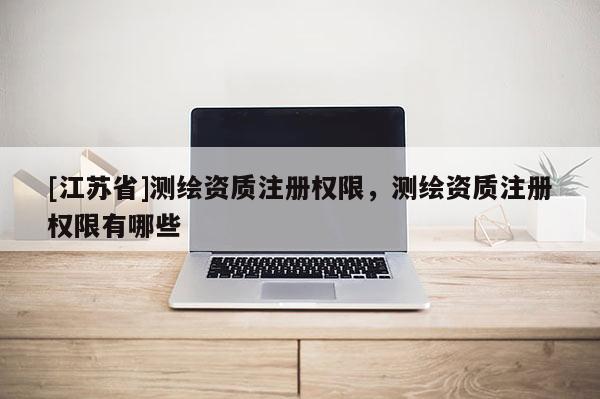 [江苏省]测绘资质注册权限，测绘资质注册权限有哪些