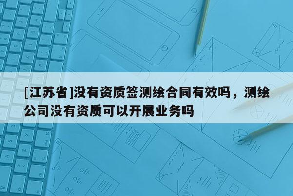 [江苏省]没有资质签测绘合同有效吗，测绘公司没有资质可以开展业务吗