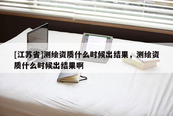 [江苏省]测绘资质什么时候出结果，测绘资质什么时候出结果啊