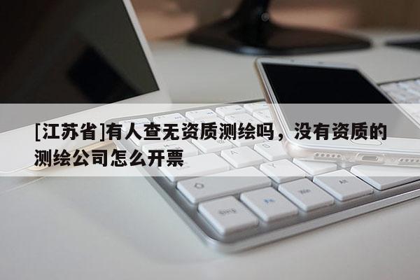 [江苏省]有人查无资质测绘吗，没有资质的测绘公司怎么开票