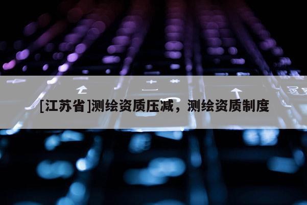 [江苏省]测绘资质压减，测绘资质制度