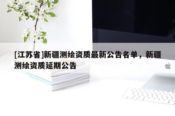 [江苏省]新疆测绘资质最新公告名单，新疆测绘资质延期公告