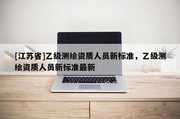 [江苏省]乙级测绘资质人员新标准，乙级测绘资质人员新标准最新