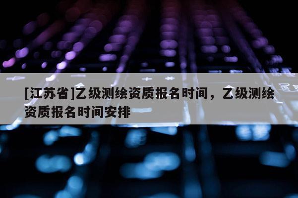 [江苏省]乙级测绘资质报名时间，乙级测绘资质报名时间安排