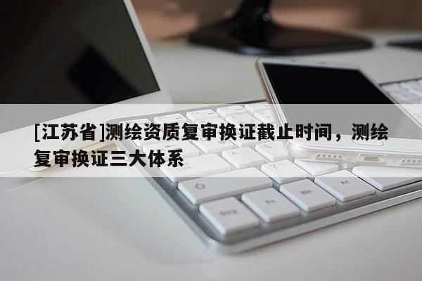 [江苏省]测绘资质复审换证截止时间，测绘复审换证三大体系