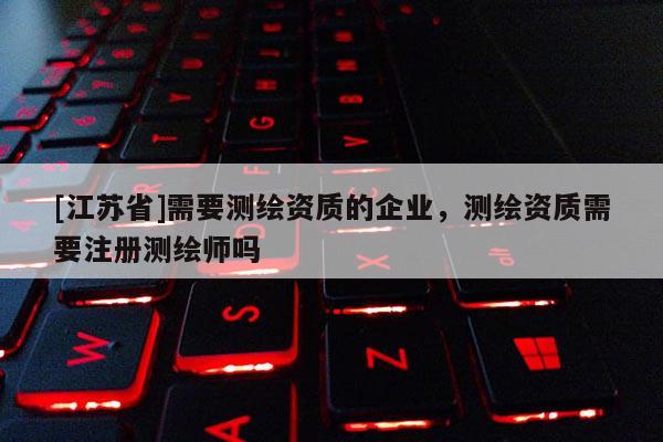 [江苏省]需要测绘资质的企业，测绘资质需要注册测绘师吗