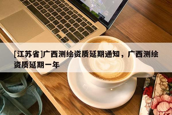 [江苏省]广西测绘资质延期通知，广西测绘资质延期一年