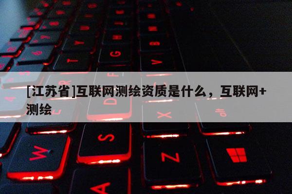 [江苏省]互联网测绘资质是什么，互联网+测绘