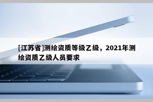 [江苏省]测绘资质等级乙级，2021年测绘资质乙级人员要求