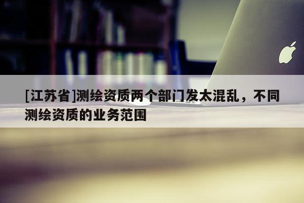 [江苏省]测绘资质两个部门发太混乱，不同测绘资质的业务范围