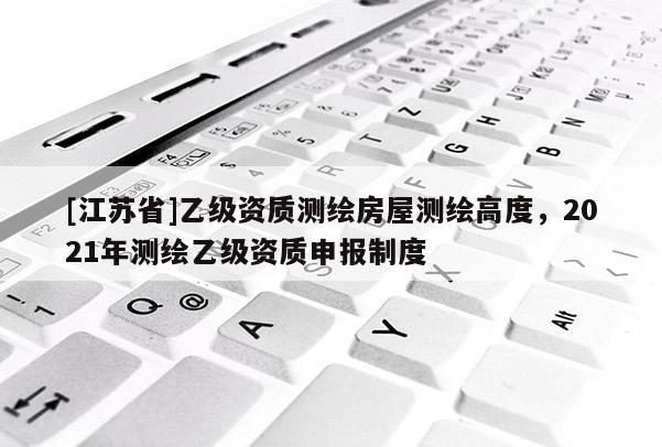 [江苏省]乙级资质测绘房屋测绘高度，2021年测绘乙级资质申报制度
