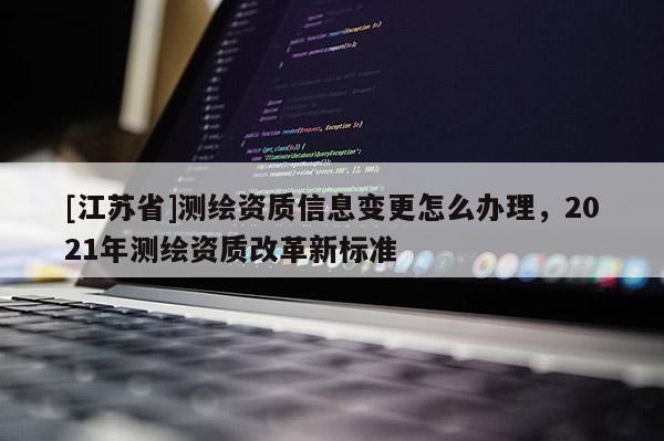[江苏省]测绘资质信息变更怎么办理，2021年测绘资质改革新标准