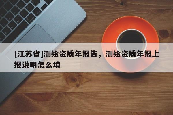 [江苏省]测绘资质年报告，测绘资质年报上报说明怎么填