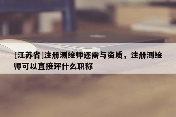 [江苏省]注册测绘师还需与资质，注册测绘师可以直接评什么职称