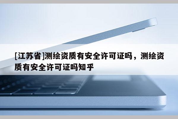 [江苏省]测绘资质有安全许可证吗，测绘资质有安全许可证吗知乎