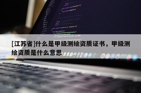 [江苏省]什么是甲级测绘资质证书，甲级测绘资质是什么意思