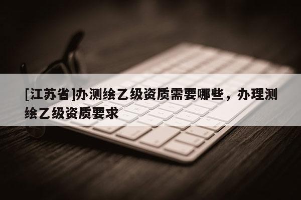 [江苏省]办测绘乙级资质需要哪些，办理测绘乙级资质要求