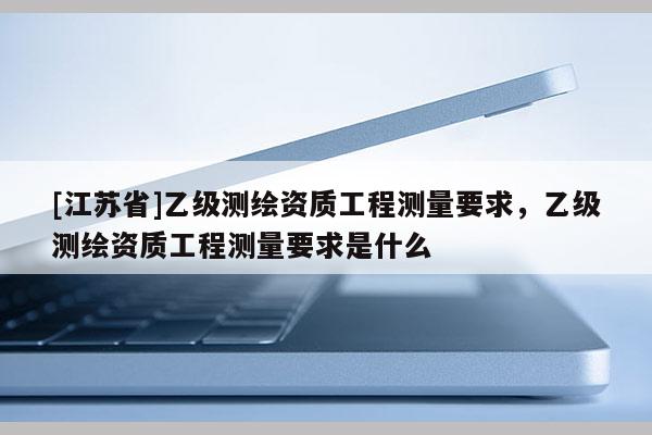 [江苏省]乙级测绘资质工程测量要求，乙级测绘资质工程测量要求是什么