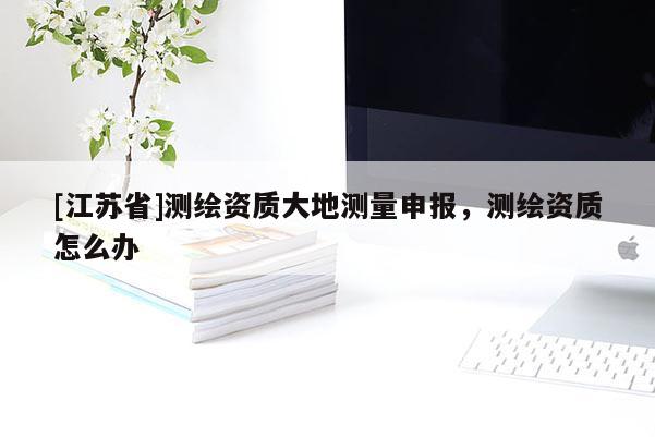 [江苏省]测绘资质大地测量申报，测绘资质怎么办