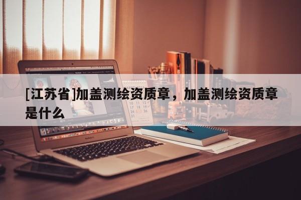 [江苏省]加盖测绘资质章，加盖测绘资质章是什么