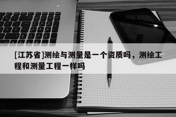 [江苏省]测绘与测量是一个资质吗，测绘工程和测量工程一样吗
