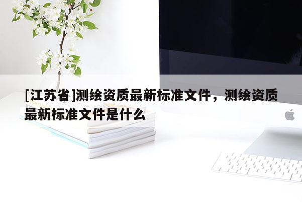 [江苏省]测绘资质最新标准文件，测绘资质最新标准文件是什么