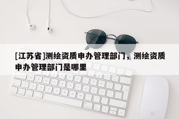 [江苏省]测绘资质申办管理部门，测绘资质申办管理部门是哪里