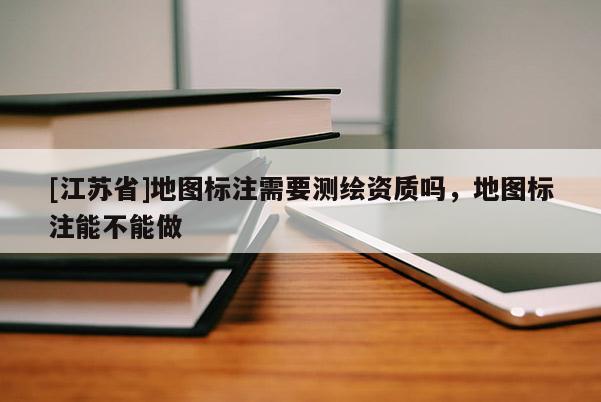 [江苏省]地图标注需要测绘资质吗，地图标注能不能做
