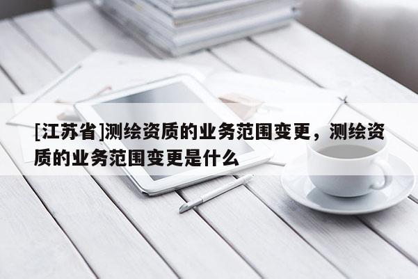 [江苏省]测绘资质的业务范围变更，测绘资质的业务范围变更是什么