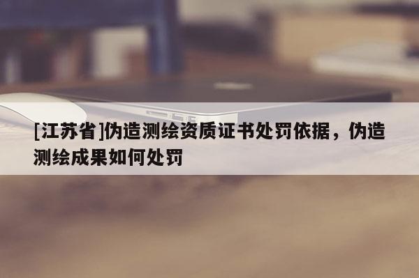[江苏省]伪造测绘资质证书处罚依据，伪造测绘成果如何处罚