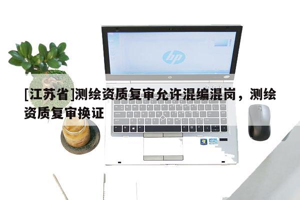 [江苏省]测绘资质复审允许混编混岗，测绘资质复审换证