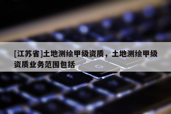 [江苏省]土地测绘甲级资质，土地测绘甲级资质业务范围包括
