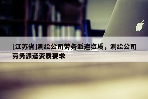 [江苏省]测绘公司劳务派遣资质，测绘公司劳务派遣资质要求
