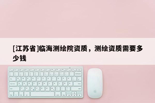 [江苏省]临海测绘院资质，测绘资质需要多少钱
