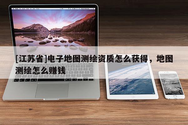 [江苏省]电子地图测绘资质怎么获得，地图测绘怎么赚钱