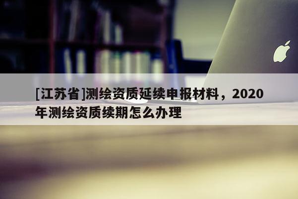 [江苏省]测绘资质延续申报材料，2020年测绘资质续期怎么办理