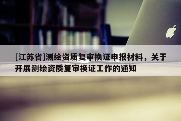 [江苏省]测绘资质复审换证申报材料，关于开展测绘资质复审换证工作的通知