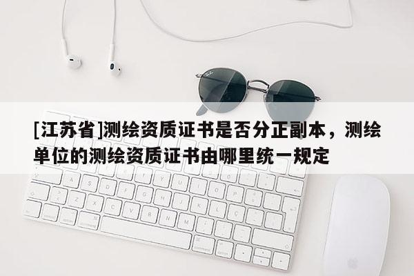 [江苏省]测绘资质证书是否分正副本，测绘单位的测绘资质证书由哪里统一规定
