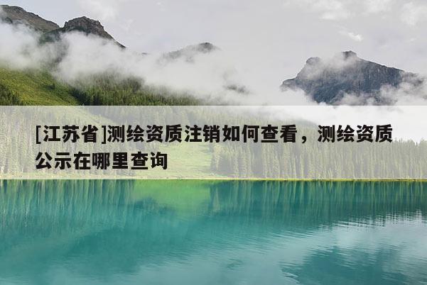[江苏省]测绘资质注销如何查看，测绘资质公示在哪里查询