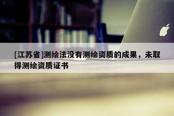 [江苏省]测绘法没有测绘资质的成果，未取得测绘资质证书