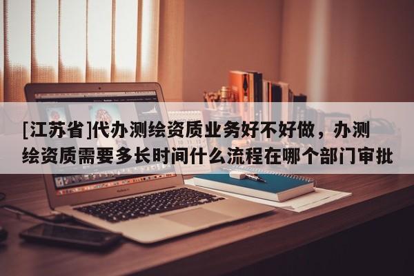 [江苏省]代办测绘资质业务好不好做，办测绘资质需要多长时间什么流程在哪个部门审批